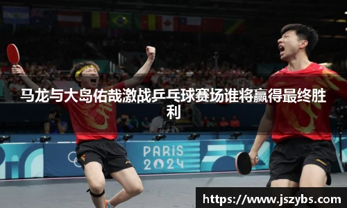 马龙与大岛佑哉激战乒乓球赛场谁将赢得最终胜利